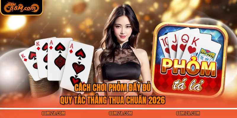 Cách Chơi Phỏm Đầy Đủ | Quy Tắc Thắng Thua Chuẩn 2026